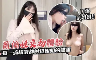 我與親姐姐的亂倫性交初體驗每一滴精液都射進姐姐的嘴裏口爆體驗 糖糖